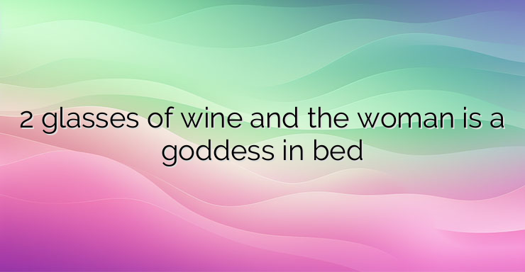 2 glasses of wine and the woman is a goddess in bed