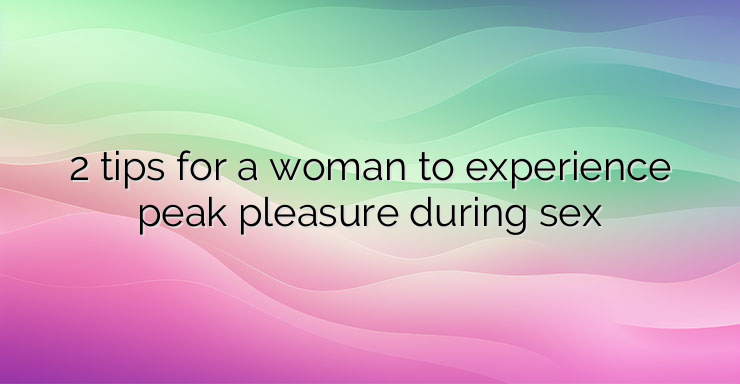 2 tips for a woman to experience peak pleasure during sex