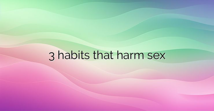 3 habits that harm sex