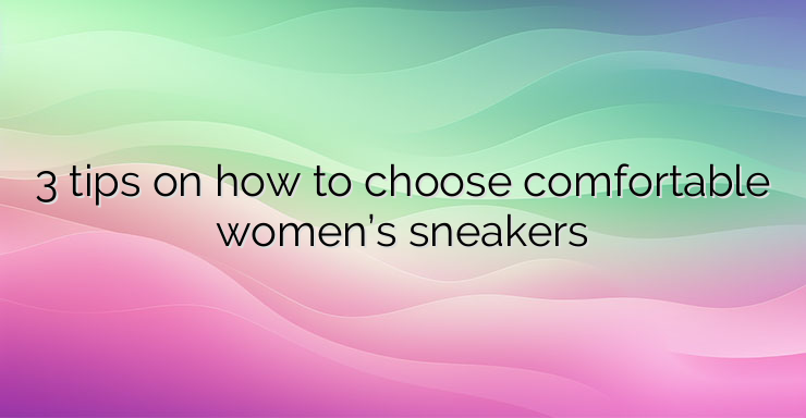 3 tips on how to choose comfortable women’s sneakers