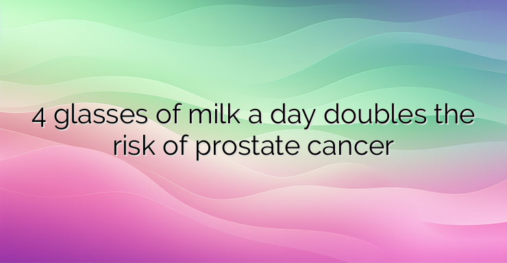 4 glasses of milk a day doubles the risk of prostate cancer