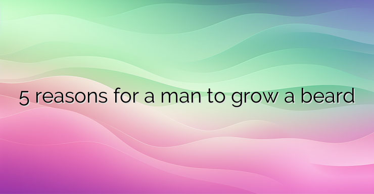 5 reasons for a man to grow a beard