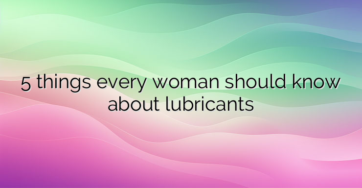 5 things every woman should know about lubricants