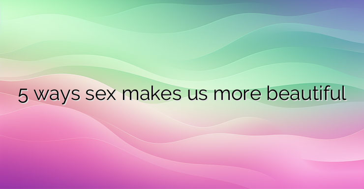 5 ways sex makes us more beautiful