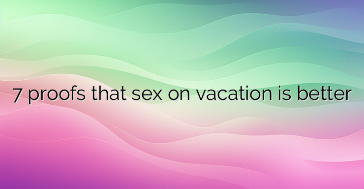 7 proofs that sex on vacation is better