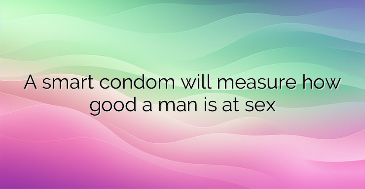 A smart condom will measure how good a man is at sex