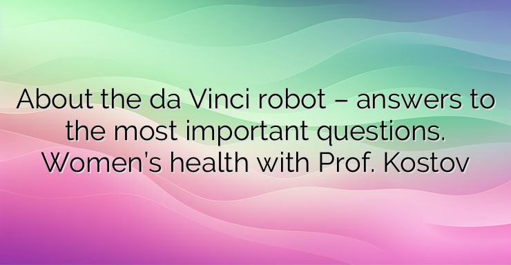 About the da Vinci robot – answers to the most important questions. Women’s health with Prof. Kostov