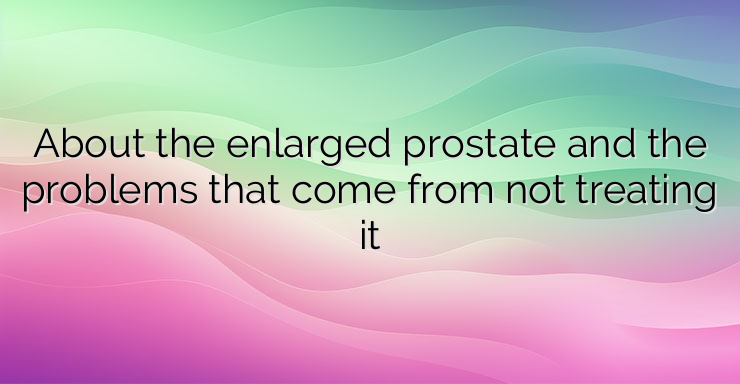 About the enlarged prostate and the problems that come from not treating it