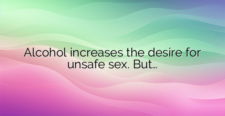 Alcohol increases the desire for unsafe sex. But…