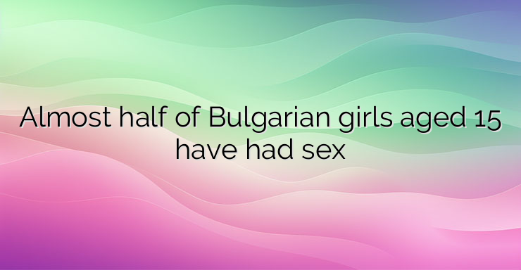 Almost half of Bulgarian girls aged 15 have had sex