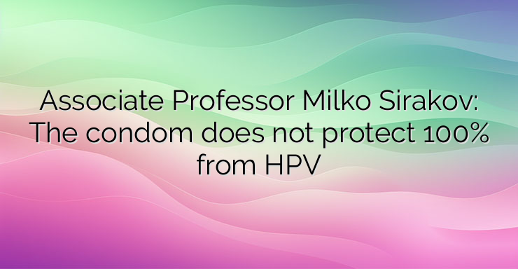 Associate Professor Milko Sirakov: The condom does not protect 100% from HPV