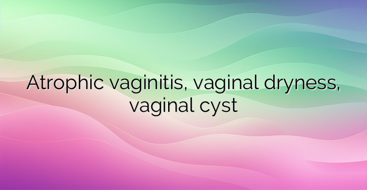 Atrophic vaginitis, vaginal dryness, vaginal cyst