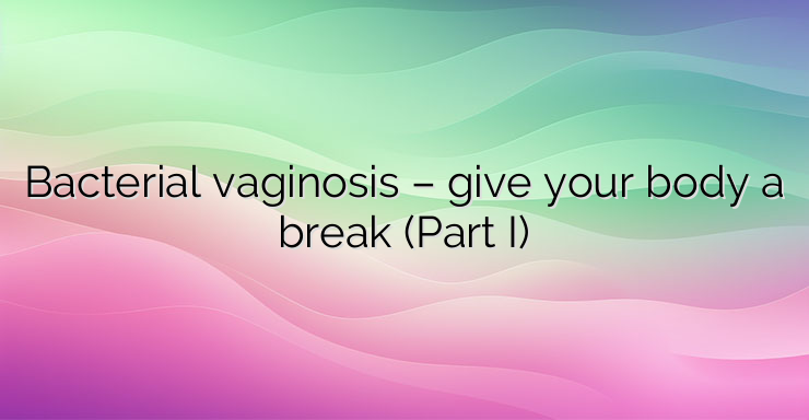 Bacterial vaginosis – give your body a break (Part I)