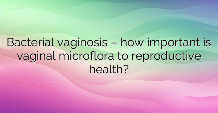 Bacterial vaginosis – how important is vaginal microflora to reproductive health?