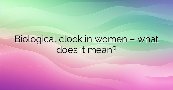 Biological clock in women – what does it mean?