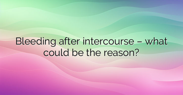 Bleeding after intercourse – what could be the reason?