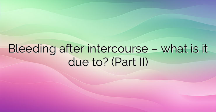 Bleeding after intercourse – what is it due to? (Part II)