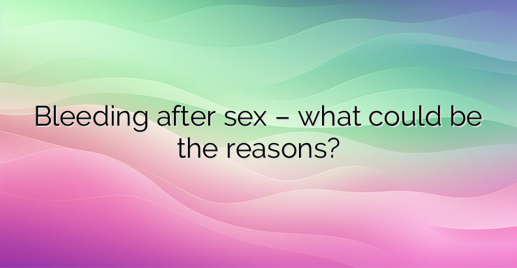 Bleeding after sex – what could be the reasons?