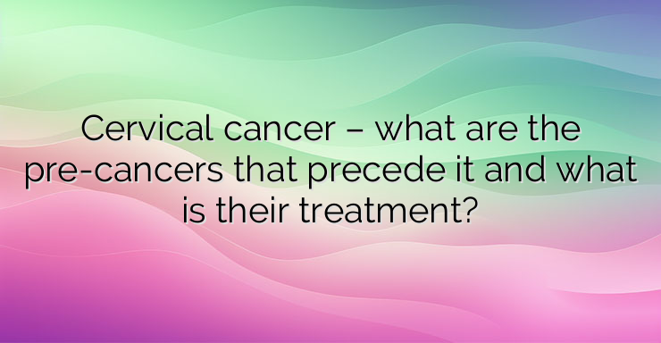 Cervical cancer – what are the pre-cancers that precede it and what is their treatment?