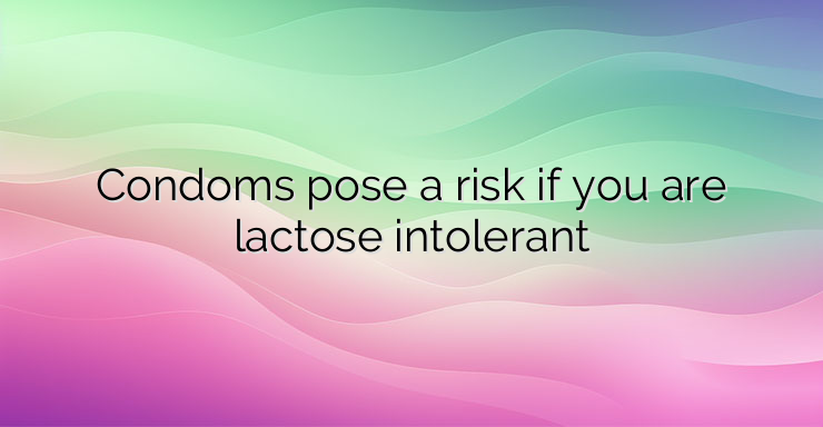 Condoms pose a risk if you are lactose intolerant