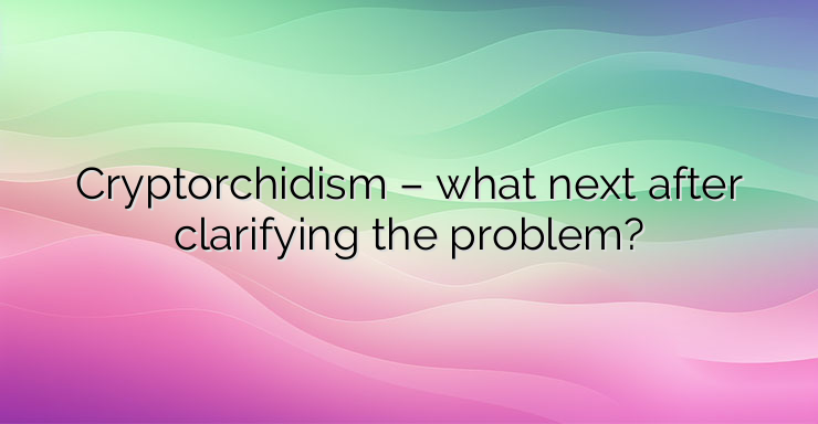 Cryptorchidism – what next after clarifying the problem?