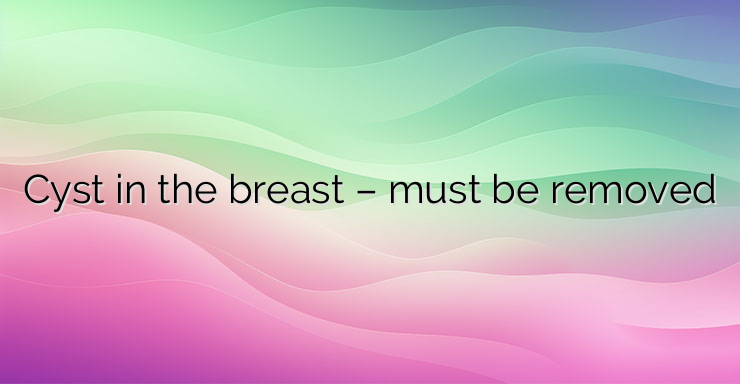 Cyst in the breast – must be removed