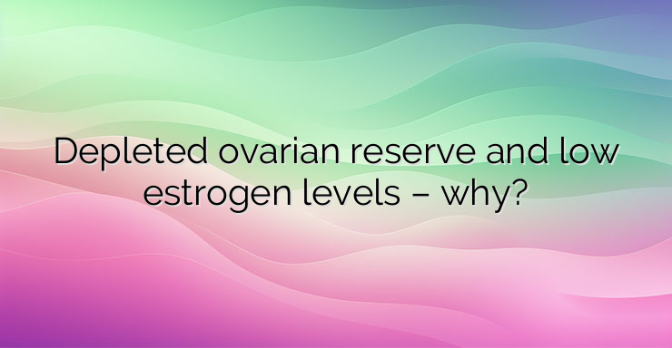 Depleted ovarian reserve and low estrogen levels – why?