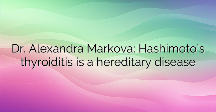 Dr. Alexandra Markova: Hashimoto’s thyroiditis is a hereditary disease