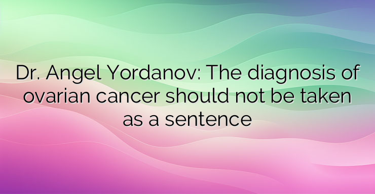 Dr. Angel Yordanov: The diagnosis of ovarian cancer should not be taken as a sentence