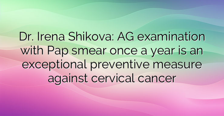 Dr. Irena Shikova: AG examination with Pap smear once a year is an exceptional preventive measure against cervical cancer