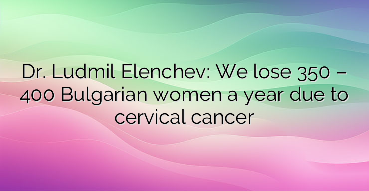 Dr. Ludmil Elenchev: We lose 350 – 400 Bulgarian women a year due to cervical cancer