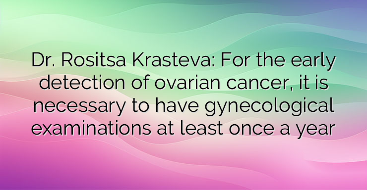 Dr. Rositsa Krasteva: For the early detection of ovarian cancer, it is necessary to have gynecological examinations at least once a year