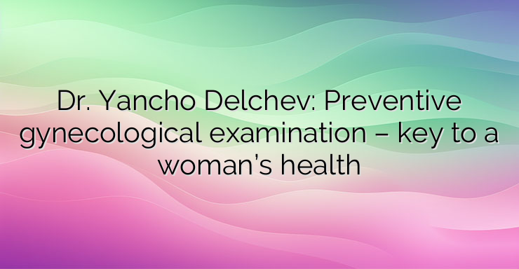 Dr. Yancho Delchev: Preventive gynecological examination – key to a woman’s health