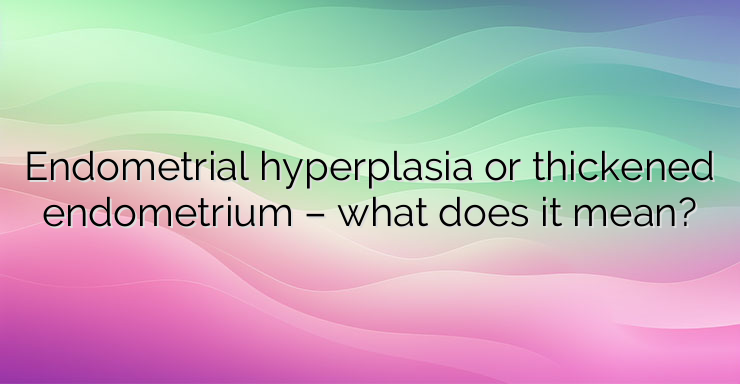 Endometrial hyperplasia or thickened endometrium – what does it mean?