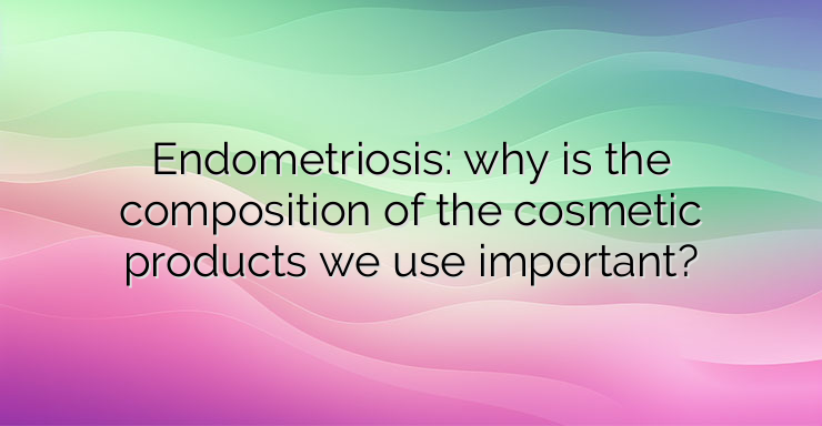 Endometriosis: why is the composition of the cosmetic products we use important?