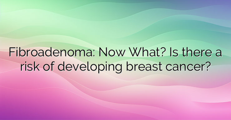 Fibroadenoma: Now What? Is there a risk of developing breast cancer?