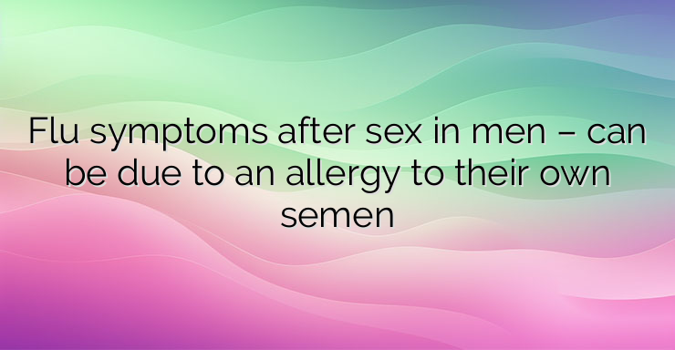 Flu symptoms after sex in men – can be due to an allergy to their own semen