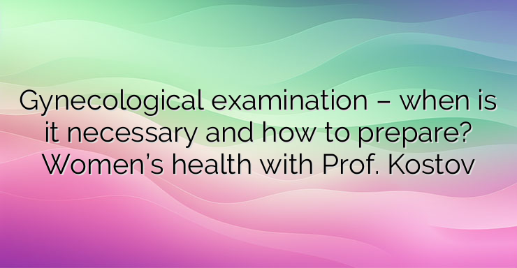 Gynecological examination – when is it necessary and how to prepare? Women’s health with Prof. Kostov