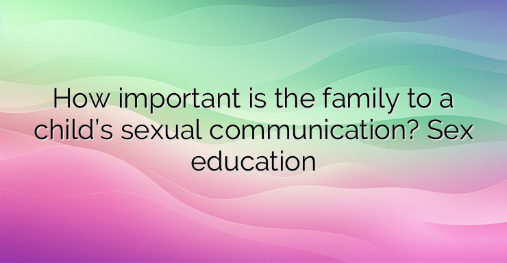 How important is the family to a child’s sexual communication? Sex education