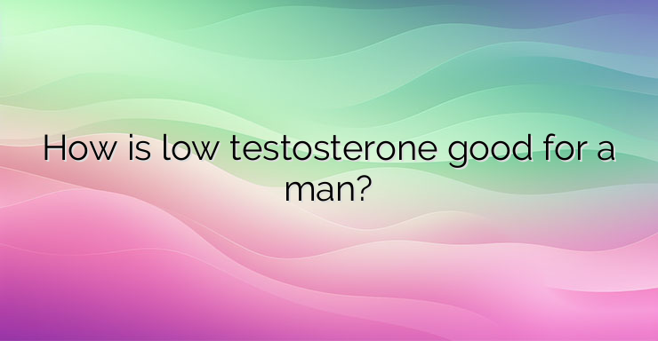 How is low testosterone good for a man?