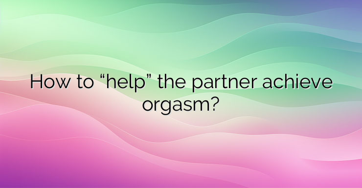 How to “help” the partner achieve orgasm?