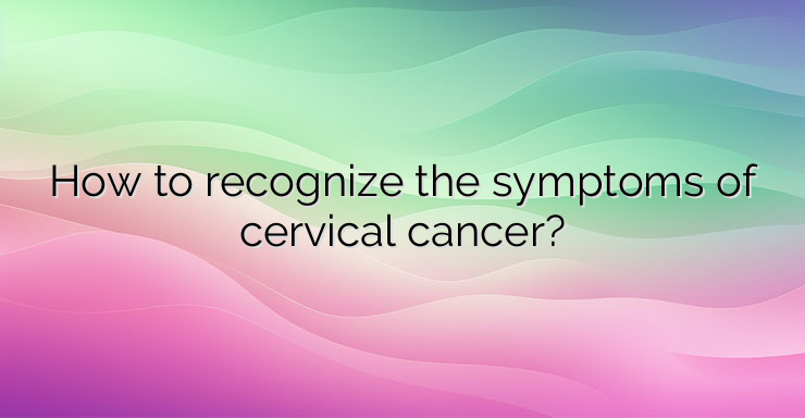 How to recognize the symptoms of cervical cancer?