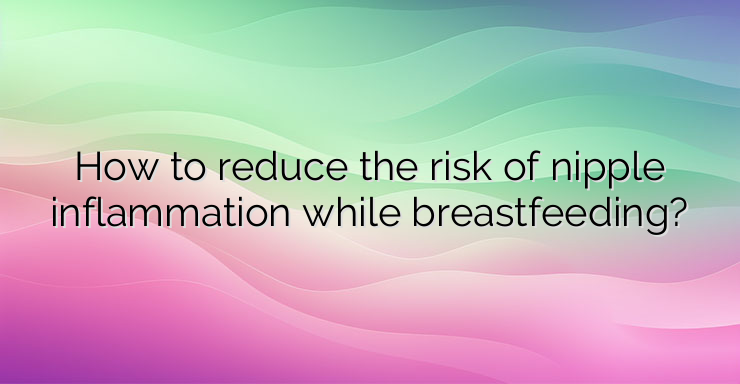 How to reduce the risk of nipple inflammation while breastfeeding?