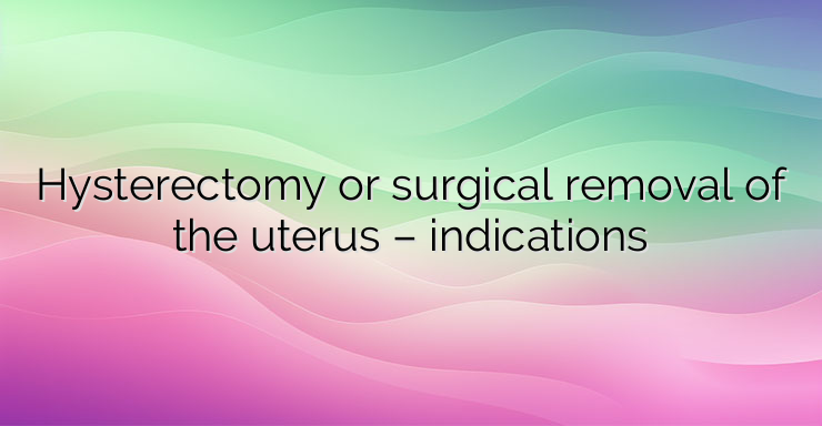 Hysterectomy or surgical removal of the uterus – indications