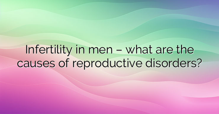 Infertility in men – what are the causes of reproductive disorders?