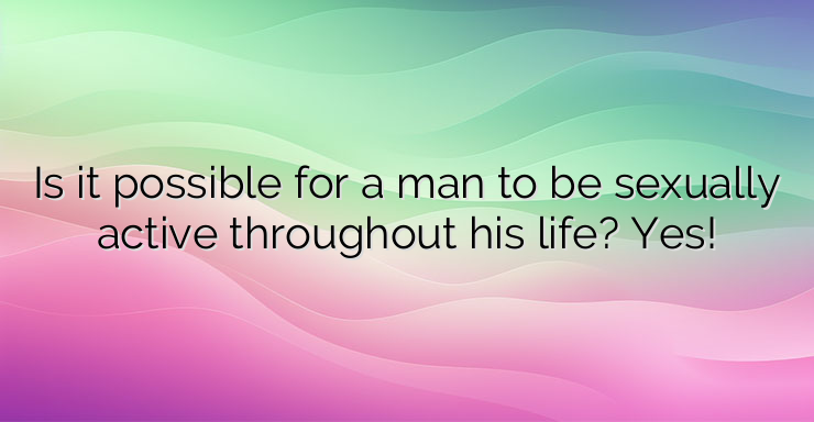 Is it possible for a man to be sexually active throughout his life? Yes!