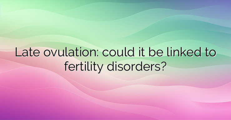 Late ovulation: could it be linked to fertility disorders?