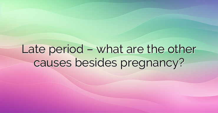 Late period – what are the other causes besides pregnancy?