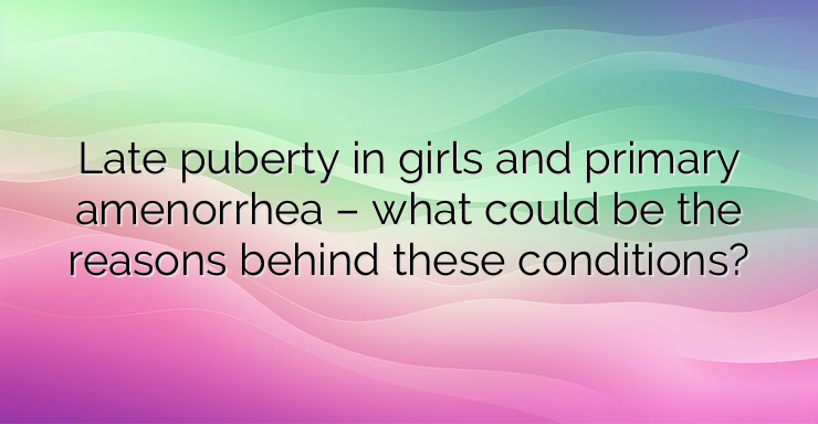 Late puberty in girls and primary amenorrhea – what could be the reasons behind these conditions?