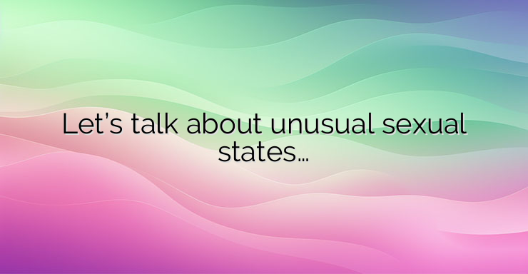 Let’s talk about unusual sexual states…